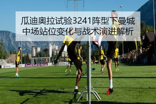 瓜迪奥拉试验3241阵型下曼城中场站位变化与战术演进解析